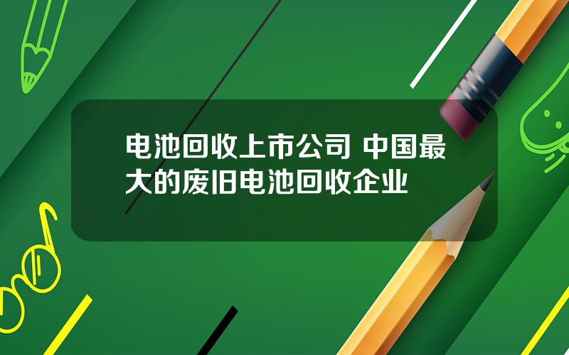 电池回收上市公司 中国最大的废旧电池回收企业